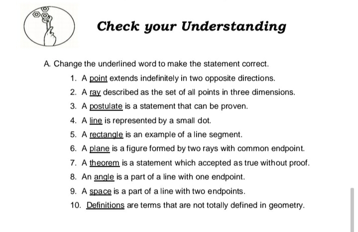 Check your Understanding
A. Change the underlined word to make the statement correct.
1. A point extends indefinitely in two opposite directions.
2. A ray described as the set of all points in three dimensions.
3. A postulate is a statement that can be proven.
4. A line is represented by a small dot.
5. A rectangle is an example of a line segment.
6. A plane is a figure formed by two rays with common endpoint.
7. A theorem is a statement which accepted as true without proof.
8. An angle is a part of a line with one endpoint.
9. A space is a part of a line with two endpoints.
10. Definitions are terms that are not totally defined in geometry.
