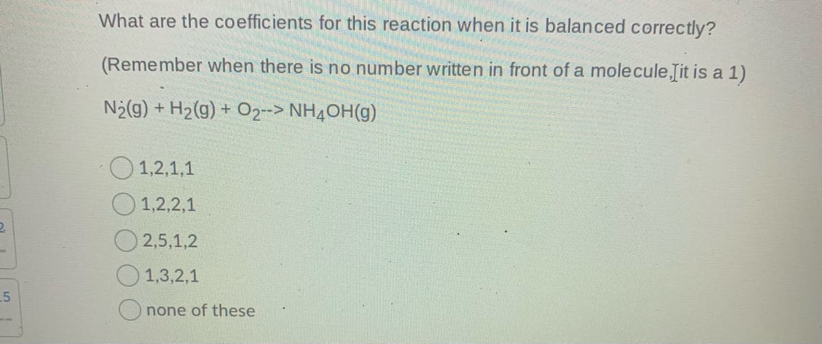 What are the coefficients for this reaction when it is balanced correctly?
(Remember when there is no number written in front of a molecule Iit is a 1)
N2(g) + H2(g) + 02--> NH4OH(g)
1,2,1,1
1,2,2,1
2,5,1,2
1,3,2,1
none of these

