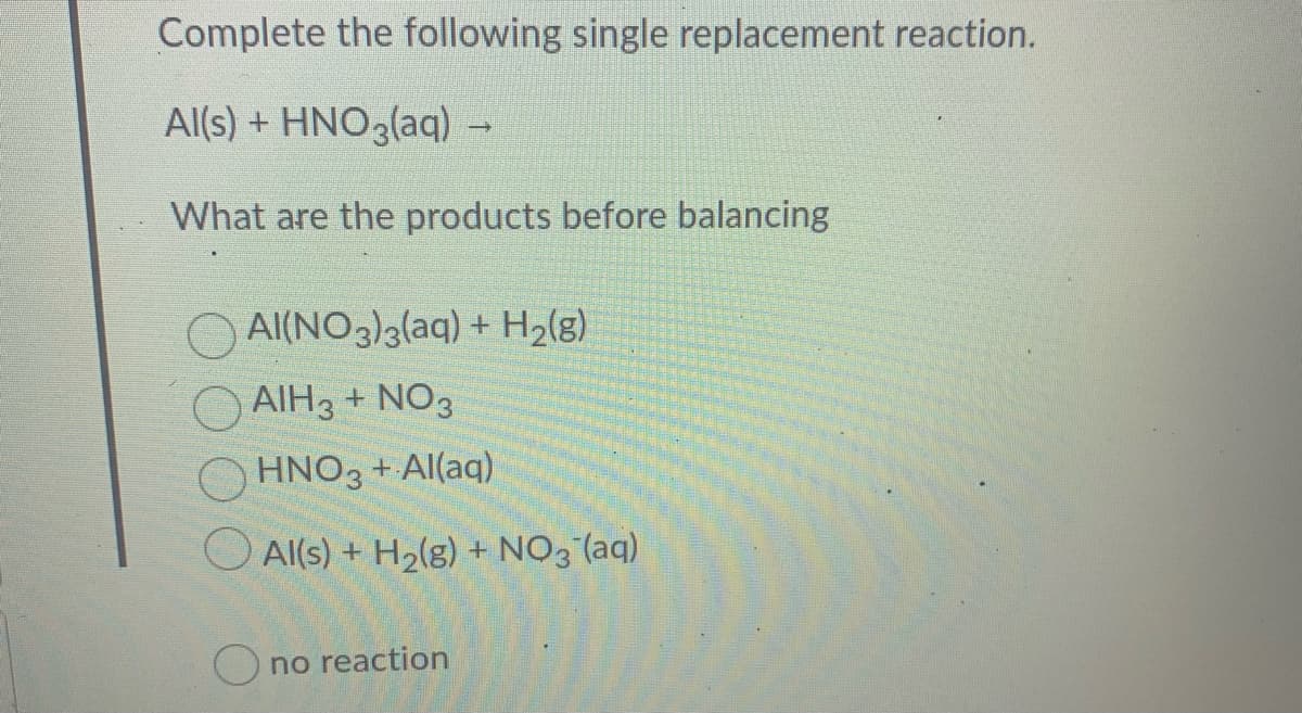 Complete the following single replacement reaction.
Al(s) + HNO3(aq) -
What are the products before balancing
O Al(NO3)alaq) + H2(g)
O AIH3 + NO3
HNO3 + Al(aq)
O Al(s) + H2(g) + NO3 (aq)
O no reaction
