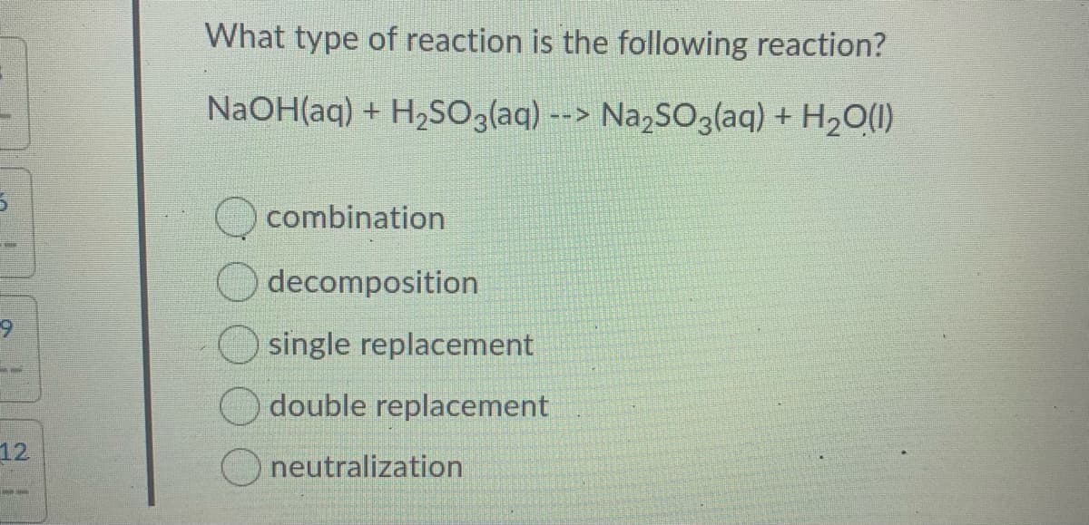 What type of reaction is the following reaction?
NaOH(aq) + H2S03(aq) --> Na,SO3laq) + H2O(1)
combination
decomposition
single replacement
double replacement
12
neutralization
