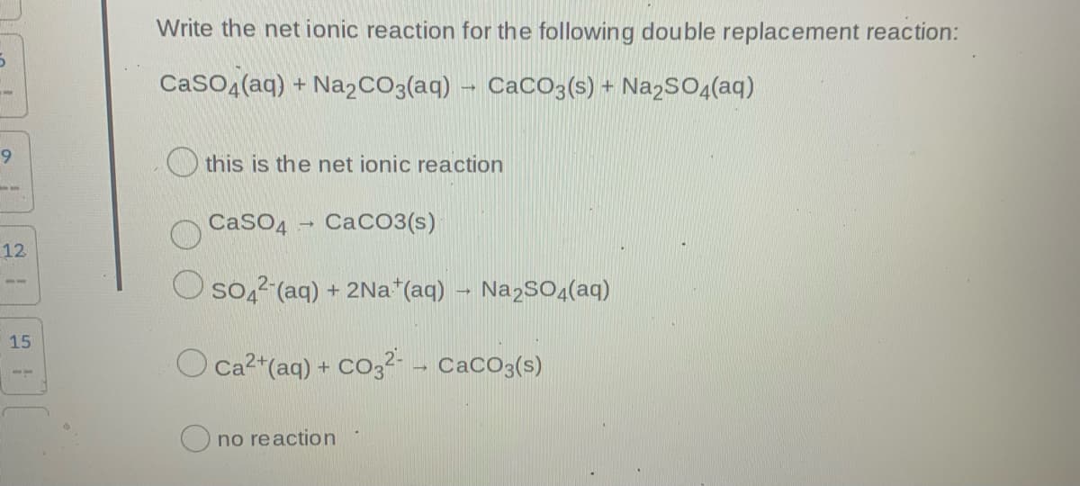 Write the net ionic reaction for the following double replacement reaction:
CaSO (aq) + Na2CO3(aq)
CaCO3(s) + Na2SO<(aq)
O this is the net ionic reaction
CaSO4
CaCO3(s)
12
O so,? (aq) + 2Na*(aq) – Na2SO4(aq)
15
O Ca2*(aq) + CO3?- - CacO3(s)
O no reaction
