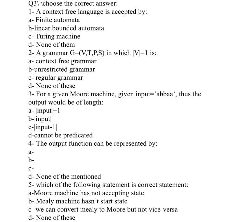 Q3\ \choose the correct answer:
1- A context free language is accepted by:
a- Finite automata
b-linear bounded automata
c- Turing machine
d- None of them
2- A grammar G=(V,T,P,S) in which |V=1 is:
a- context free grammar
b-unrestricted grammar
c- regular grammar
d- None of these
3- For a given Moore machine, given input='abbaa', thus the
output would be of length:
a- linput|+1
b-linput|
c-linput-1|
d-cannot be predicated
4- The output function can be represented by:
а-
b-
с-
d- None of the mentioned
5- which of the following statement is correct statement:
a-Moore machine has not accepting state
b- Mealy machine hasn't start state
c- we can convert mealy to Moore but not vice-versa
d- None of these
