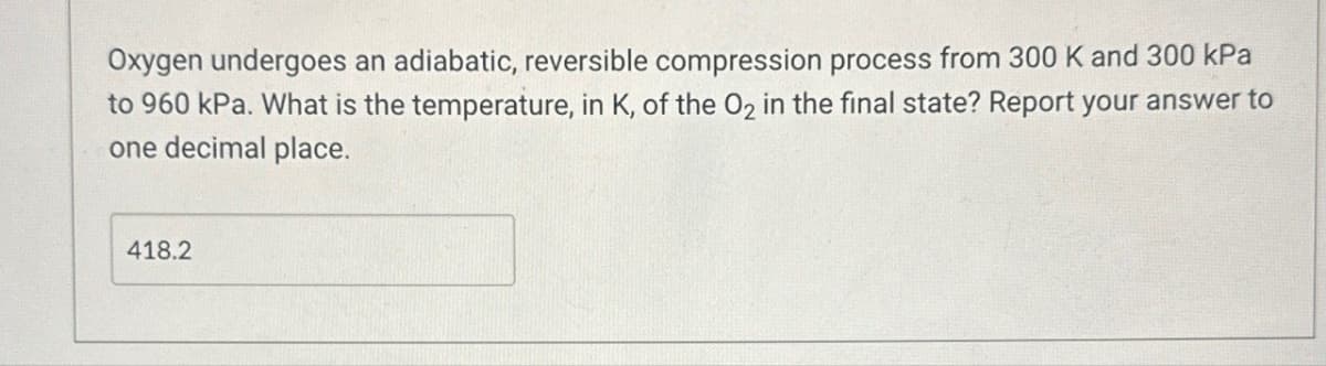 Oxygen undergoes an adiabatic, reversible compression process from 300 K and 300 kPa
to 960 kPa. What is the temperature, in K, of the O2 in the final state? Report your answer to
one decimal place.
418.2