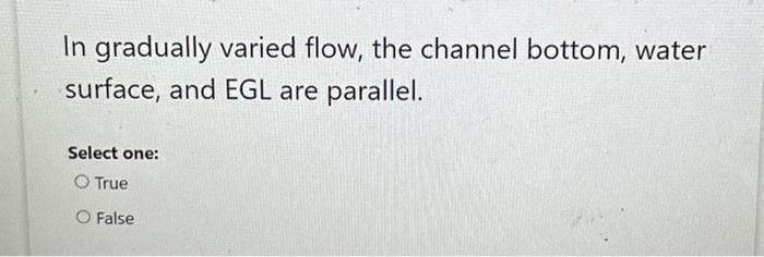 In gradually varied flow, the channel bottom, water
surface, and EGL are parallel.
Select one:
O True
O False