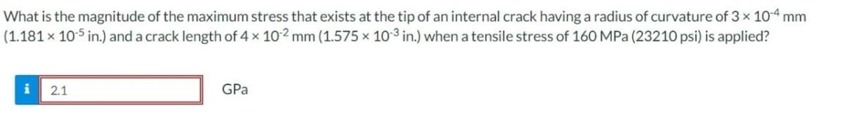 What is the magnitude of the maximum stress that exists at the tip of an internal crack having a radius of curvature of 3 × 10-4 mm
(1.181 x 10-5 in.) and a crack length of 4 x 102 mm (1.575 x 103 in.) when a tensile stress of 160 MPa (23210 psi) is applied?
i 2.1
GPa