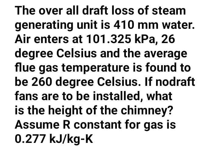 The over all draft loss of steam
generating unit is 410 mm water.
Air enters at 101.325 kPa, 26
degree Celsius and the average
flue gas temperature is found to
be 260 degree Celsius. If nodraft
fans are to be installed, what
is the height of the chimney?
Assume R constant for gas is
0.277 kJ/kg-K