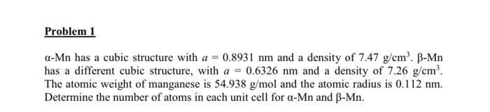 Problem 1
a-Mn has a cubic structure with a = 0.8931 nm and a density of 7.47 g/cm³. B-Mn
has a different cubic structure, with a 0.6326 nm and a density of 7.26 g/cm³.
The atomic weight of manganese is 54.938 g/mol and the atomic radius is 0.112 nm.
Determine the number of atoms in each unit cell for a-Mn and ẞ-Mn.