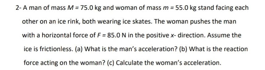 2- A man of mass M = 75.0 kg and woman of mass m = 55.0 kg stand facing each
other on an ice rink, both wearing ice skates. The woman pushes the man
with a horizontal force of F = 85.0 N in the positive x- direction. Assume the
ice is frictionless. (a) What is the man's acceleration? (b) What is the reaction
force acting on the woman? (c) Calculate the woman's acceleration.
