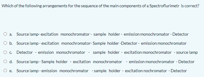 Which of the following arrangements for the sequence of the main components of a Spectroflurimetr is correct?
a. Source lamp- excitation monochromator - sample holder - emission monochromator - Detector
O b. Source lamp-excitation monochromator- Sample holder -Detector - emission monochromator
O. Detector - emission monochromator - sample holder - excitation monochromator - source lamp
O d. Source lamp - Sample holder - excitation monochromator - emission monochromator - Detector
e. Source lamp - emission monochromator - sample holder - excitation nochromator - Detector
