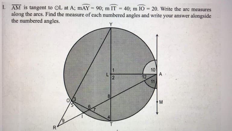 I. AM is tangent to OL at A; mAY = 90; m IT =
along the arcs. Find the measure of each numbered angles and write your answer alongside
the numbered angles.
40; m IO = 20. Write the arc measures
%3D
Y
10
A
12
11
L
81
M
T.
R
