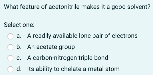What feature of acetonitrile makes it a good solvent?
Select one:
A readily available lone pair of electrons
b. An acetate group
c. A carbon-nitrogen triple bond
d. Its ability to chelate a metal atom
