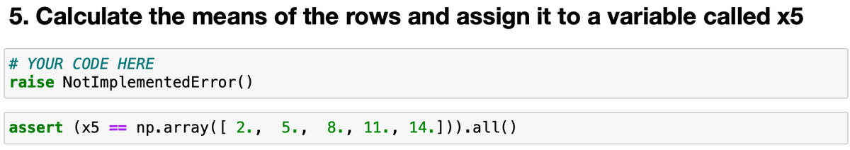 5. Calculate the means of the rows and assign it to a variable called x5
# YOUR CODE HERE
raise NotImplementedError()
assert (x5
np.array([ 2., 5., 8., 11., 14.])).all()
