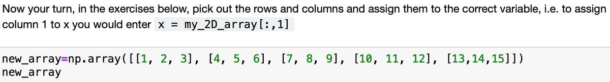 Now your turn, in the exercises below, pick out the rows and columns and assign them to the correct variable, i.e. to assign
column 1 to x you would enter x = my_2D_array[:,1]
new_array=np.array([[1, 2, 3], [4, 5, 61, [7, 8, 91, [10, 11, 12], [13,14,15]])
new_array
