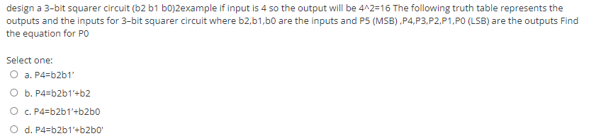 design a 3-bit squarer circuit (b2 b1 b0)2example if input is 4 so the output will be 4^2=16 The following truth table represents the
outputs and the inputs for 3-bit squarer circuit where b2,b1,b0 are the inputs and P5 (MSB) ,P4,P3,P2,P1,PO (LSB) are the outputs Find
the equation for PO
Select one:
O a. P4=b2b1'
O b. P4=b2b1'+b2
O C. P4=b2b1'+b2b0
d. P4=b2b1'+b2b0'
