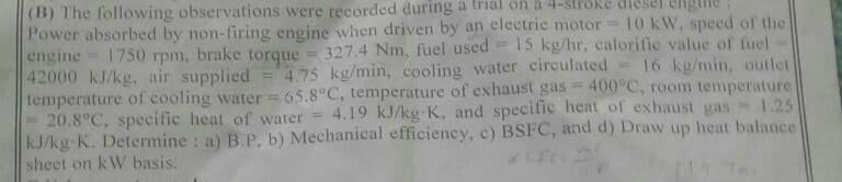 (B) The following observations were recorded during a trial on à 4-slroke diesel
Power absorbed by non-firing engine when driven by an electric motor 10 kW, speed of the
engine 1750 rpm, brake torque = 327.4 Nm, fuel used = 15 kg/hr, calorific value of fuel
42000 kJ/kg, air supplied
temperature of cooling water 65.8°C, temperature of exhaust gas = 400°C, room temperature
20.8°C, specific heat of water = 4.19 kJ/kg K, and specific heat of exhaust gas
kJ/kg K. Determine : a) B.P, b) Mechanical efficiency, c) BSFC, and d) Draw up heat balance
sheet on kW basis.
="4.75 kg/min, cooling water circulated =16 kg/min, outlet
1.25
