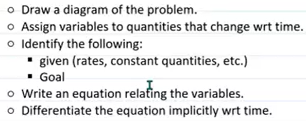 o Draw a diagram of the problem.
o Assign variables to quantities that change wrt time.
o Identify the following:
* given (rates, constant quantities, etc.)
• Goal
o Write an equation relafing the variables.
o Differentiate the equation implicitly wrt time.
