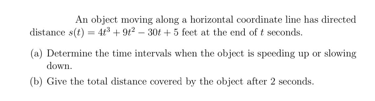 An object moving along a horizontal coordinate line has directed
distance s(t) = 4t3 + 9t? – 30t + 5 feet at the end of t seconds.
(a) Determine the time intervals when the object is speeding up or slowing
down.
(b) Give the total distance covered by the object after 2 seconds.
