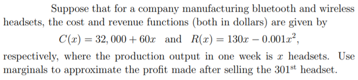 Suppose that for a company manufacturing bluetooth and wireless
headsets, the cost and revenue functions (both in dollars) are given by
C(x) = 32, 000 + 60x and R(x) = 130x – 0.001x²,
respectively, where the production output in one week is x headsets. Use
marginals to approximate the profit made after selling the 301st headset.
