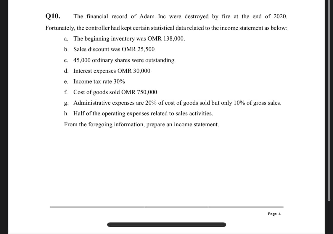 Q10.
The financial record of Adam Inc were destroyed by fire at the end of 2020.
Fortunately, the controller had kept certain statistical data related to the income statement as below:
a. The beginning inventory was OMR 138,000.
b. Sales discount was OMR 25,500
c. 45,000 ordinary shares were outstanding.
d. Interest expenses OMR 30,000
e. Income tax rate 30%
f. Cost of goods sold OMR 750,000
g. Administrative expenses are 20% of cost of goods sold but only 10% of gross sales.
h. Half of the operating expenses related to sales activities.
From the foregoing information, prepare an income statement.
Page 4

