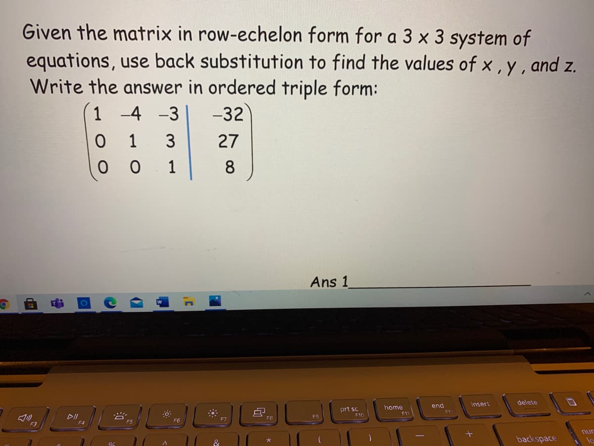 Given the matrix in row-echelon form for a 3 x 3 system of
equations, use back substitution to find the values of x , y, and z.
Write the answer in ordered triple form:
1 -4 -3
-32
1
3
27
0 0
1
8
Ans 1
insert
delete
end
F12
prt sc
home
F10
F1
F8
F9
F4
F5
F6
F3
nur
backspace
