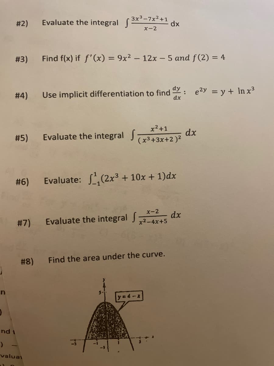 #2)
Evaluate the integral 3x-7x²+1
dx
x-2
# 3)
Find f(x) if f'(x) = 9x² – 12x - 5 and f(2) = 4
# 4)
dy
Use implicit differentiation to find
dx
: e2y = y + In x3
x2+1
# 5)
Evaluate the integral J
dx
(x3+3x+2)2
# 6)
Evaluate: (2x3 + 10x + 1)dx
x-2
# 7)
Evaluate the integral J
dx
x2-4x+5
# 8)
Find the area under the curve.
nd 1
valuai

