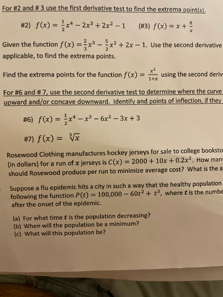 For #2 and # 3 use the first derivative test to find the extrema point(s).
#2) f(x) = x* - 2x³ + 2x² – 1
8.
(# 3) f(x) = x +
Given the function f(x) =x³ – x² + 2x – 1. Use the second derivative
applicable, to find the extrema points.
x2
Find the extrema points for the function f (x) =
using the second deriv
1+x
%3D
For #6 and #7, use the second derivative test to determine where the curve
upward and/or concave downward. Identify and points of inflection, if they
#6) f(x) = x* – x³ – 6x² – 3x +3
%3D
|
#7) f(x) = Vx
Rosewood Clothing manufactures hockey jerseys for sale to college booksto
(in dollars) for a run of x jerseys is C(x) = 2000 + 10x + 0.2x2. How man
should Rosewood produce per run to minimize average cost? What is the a
%3D
Suppose a flu epidemic hits a city in such a way that the healthy population
following the function P(t) = 100,000 – 60t² + t³, where t is the numbe
after the onset of the epidemic.
%3D
(a) For what time t is the population decreasing?
(b) When will the population be a minimum?
(c) What will this population be?
