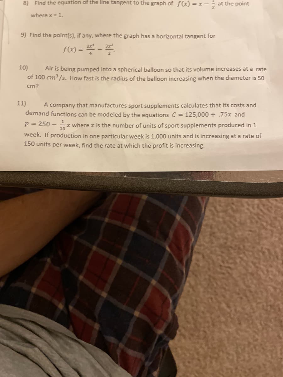 8) Find the equation of the line tangent to the graph of f(x) =x - at the point
where x = 1.
9) Find the point(s), if any, where the graph has a horizontal tangent for
f(<) = -
3x
3x2
10)
Air is being pumped into a spherical balloon so that its volume increases at a rate
of 100 cm /s. How fast is the radius of the balloon increasing when the diameter is 50
cm?
11)
A company that manufactures sport supplements calculates that its costs and
demand functions can be modeled by the equations C = 125,000 + .75x and
p = 250 –
7* where x is the number of units of sport supplements produced in 1
week. If production in one particular week is 1,000 units and is increasing at a rate of
150 units per week, find the rate at which the profit is increasing.
