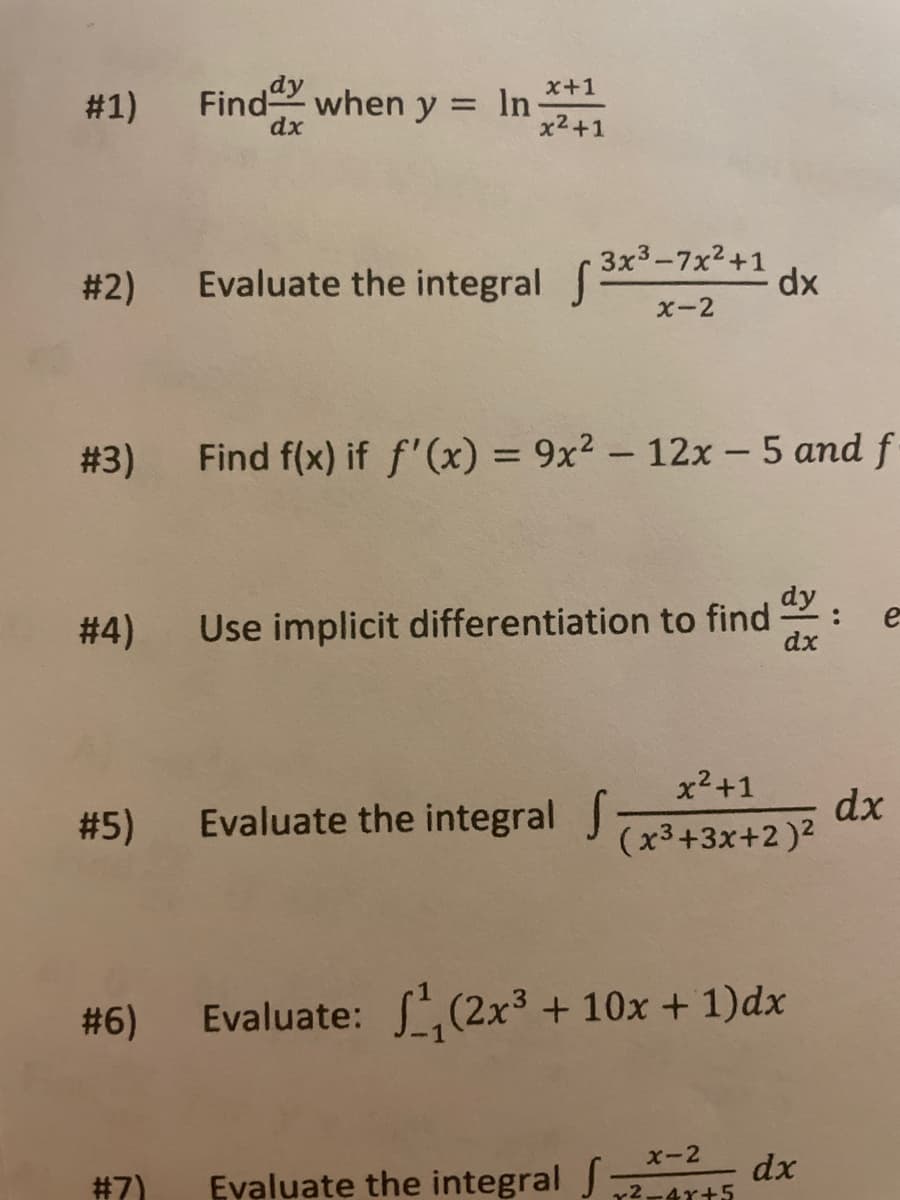 x+1
# 1)
Find when y = In-
dx
x2+1
# 2)
Evaluate the integral 3*-7x+1 dx
X-2
# 3)
Find f(x) if f'(x) = 9x² – 12x - 5 and f
%3D
dy
Use implicit differentiation to find
dx
e
# 4)
x2+1
# 5)
Evaluate the integral
dx
(x3+3x+2)2
# 6)
Evaluate: S(2x3 + 10x + 1)dx
x-2
Evaluate the integral J
dx
r2-4r+5
#7)
