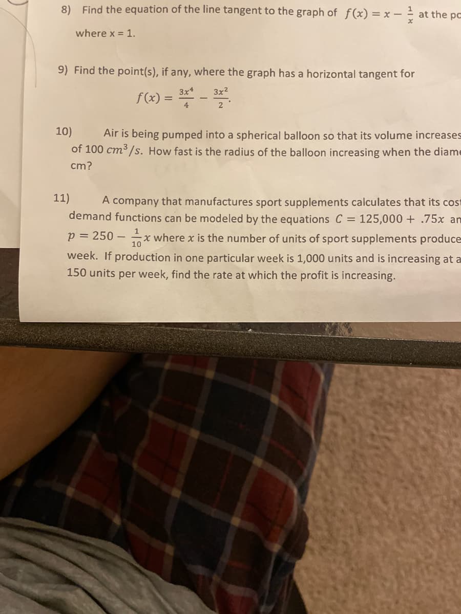 8) Find the equation of the line tangent to the graph of f(x) = x –
1
- - at the pc
where x = 1.
9) Find the point(s), if any, where the graph has a horizontal tangent for
3x*
3x2
f(x) = *
4
2
10)
Air is being pumped into a spherical balloon so that its volume increases
of 100 cm³/s. How fast is the radius of the balloon increasing when the diame
cm?
11)
A company that manufactures sport supplements calculates that its cost
demand functions can be modeled by the equations C = 125,000 + .75x anm
1
p = 250 –
x where x is the number of units of sport supplements produce
week. If production in one particular week is 1,000 units and is increasing at a
150 units per week, find the rate at which the profit is increasing.
