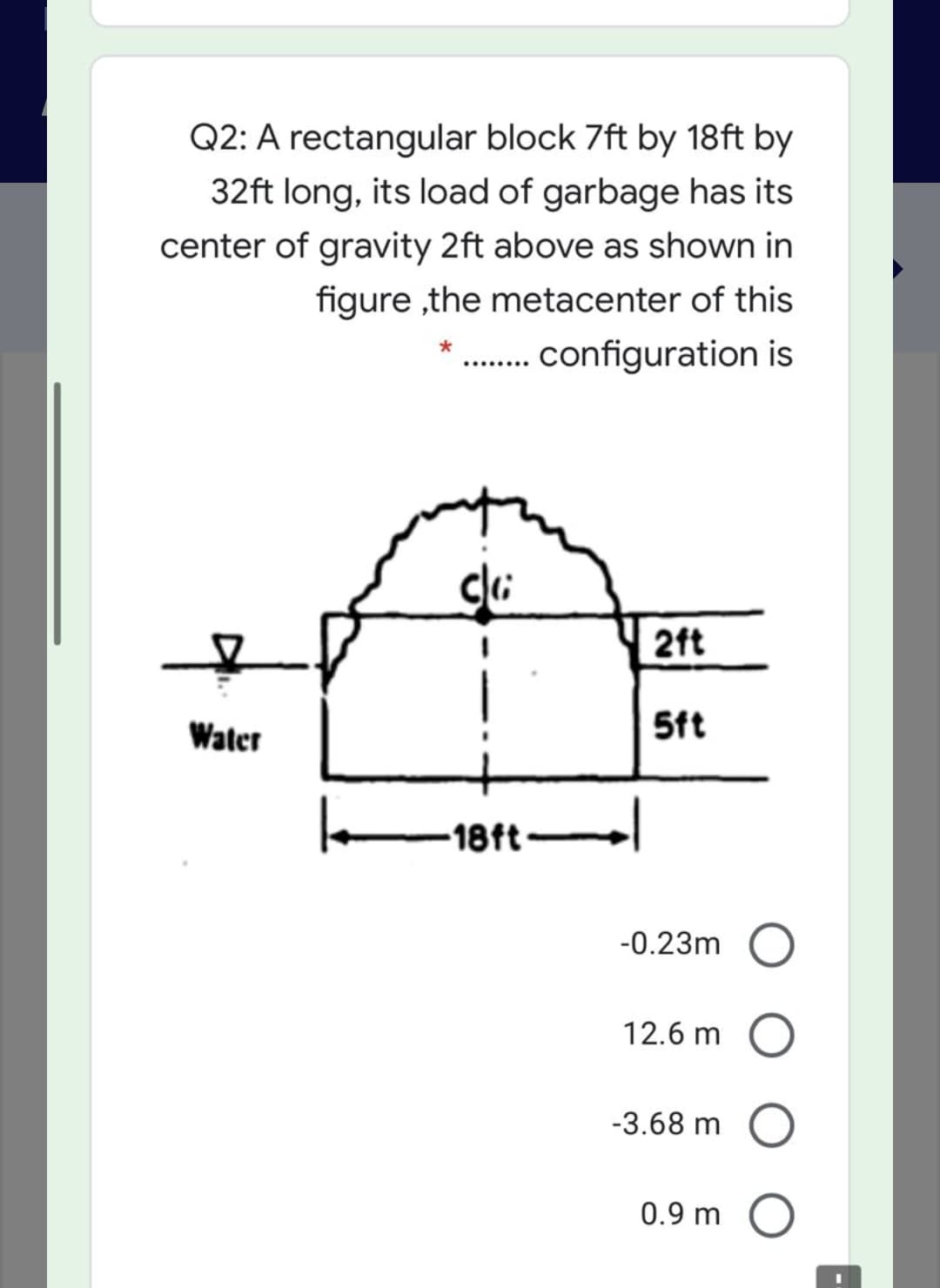 Q2: A rectangular block 7ft by 18ft by
32ft long, its load of garbage has its
center of gravity 2ft above as shown in
figure ,the metacenter of this
. configuration is
2ft
Water
5ft
-18ft
-0.23m
12.6 m
-3.68 m O
0.9 m
