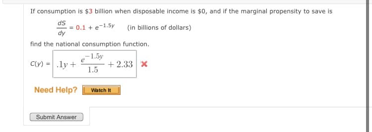 If consumption is $3 billion when disposable income is $0, and if the marginal propensity to save is
ds
= 0.1 + e-1.5y
dy
(in billions of dollars)
find the national consumption function.
,-1.5y
e
C(y) =.ly +
+ 2.33 x
1.5
Need Help?
Watch It
Submit Answer
