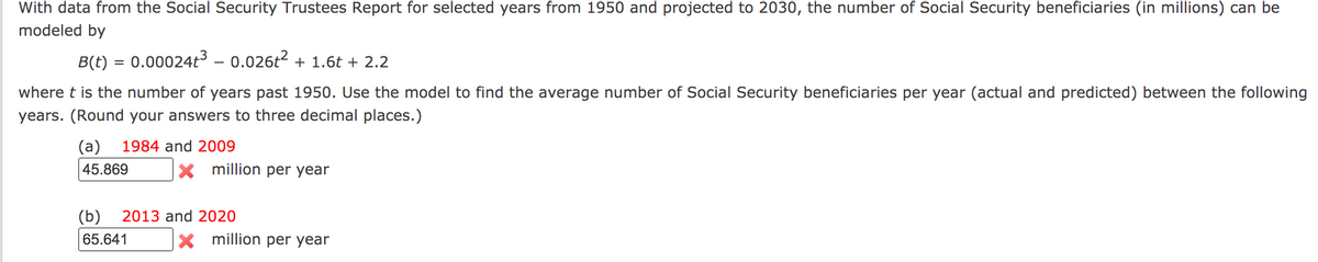 With data from the Social Security Trustees Report for selected years from 1950 and projected to 2030, the number of Social Security beneficiaries (in millions) can be
modeled by
B(t) = 0.00024t³ – 0.026t2 + 1.6t + 2.2
where t is the number of years past 1950. Use the model to find the average number of Social Security beneficiaries per year (actual and predicted) between the following
years. (Round your answers to three decimal places.)
(a)
1984 and 2009
45.869
X million per year
(b)
2013 and 2020
65.641
X million per year
