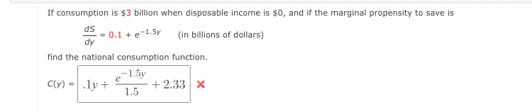 If consumption is $3 billion when disposable income is $0, and if the marginal propensity to save is
ds
= 0.1 +e-1.5y
dy
(in billions of dollars)
find the national consumption function.
-1.5y
e
C(y) = .ly +
+ 2.33 x
1.5
