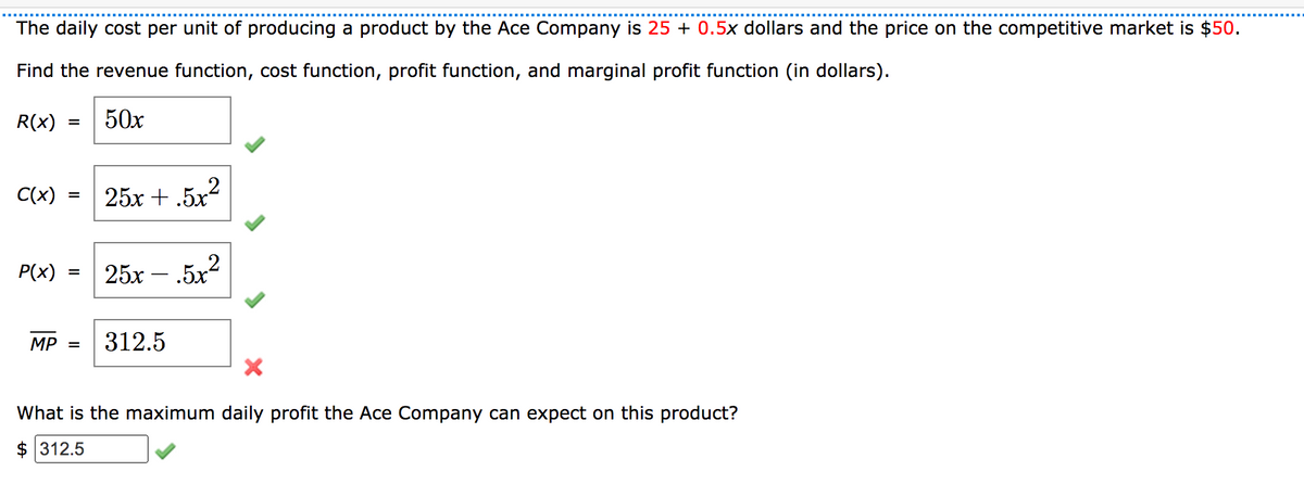 The daily cost per unit of producing a product by the Ace Company is 25 + 0.5x dollars and the price on the competitive market is $50.
Find the revenue function, cost function, profit function, and marginal profit function (in dollars).
R(x)
50х
C(x)
25х + .5x2
=
P(x)
25х-
.5x2
MP =
312.5
What is the maximum daily profit the Ace Company can expect on this product?
$ 312.5
II
