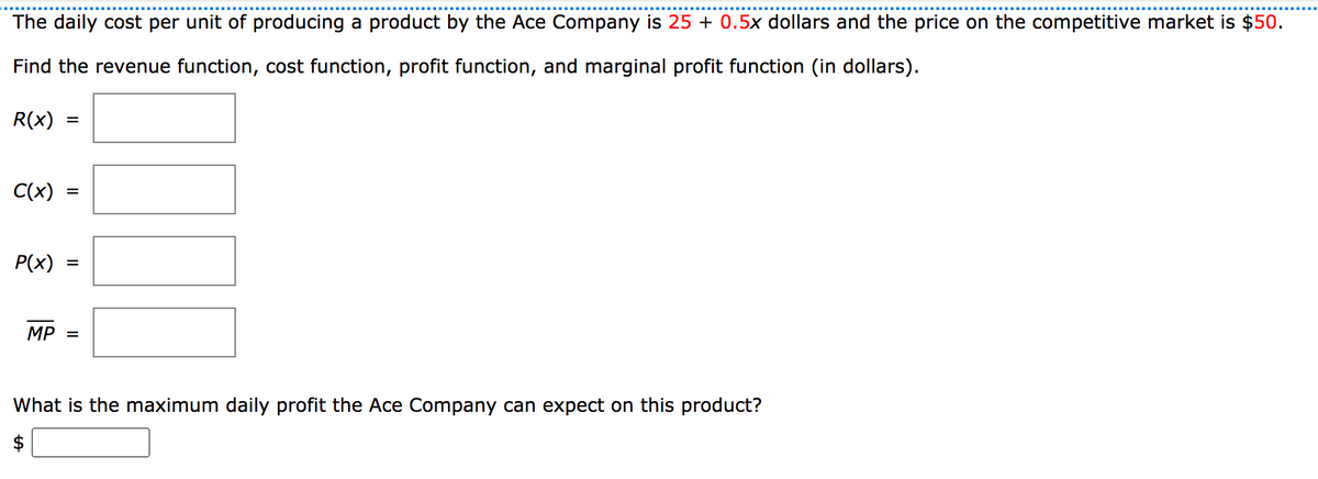 The daily cost per unit of producing a product by the Ace Company is 25 + 0.5x dollars and the price on the competitive market is $50.
Find the revenue function, cost function, profit function, and marginal profit function (in dollars).
R(x)
C(x)
P(x)
MP =
What is the maximum daily profit the Ace Company can expect on this product?
$
