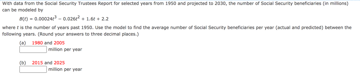 With data from the Social Security Trustees Report for selected years from 1950 and projected to 2030, the number of Social Security beneficiaries (in millions)
can be modeled by
B(t) = 0.00024t³ – 0.026t2 + 1.6t + 2.2
where t is the number of years past 1950. Use the model to find the average number of Social Security beneficiaries per year (actual and predicted) between the
following years. (Round your answers to three decimal places.)
(a)
1980 and 2005
million per year
(b)
2015 and 2025
million per year
