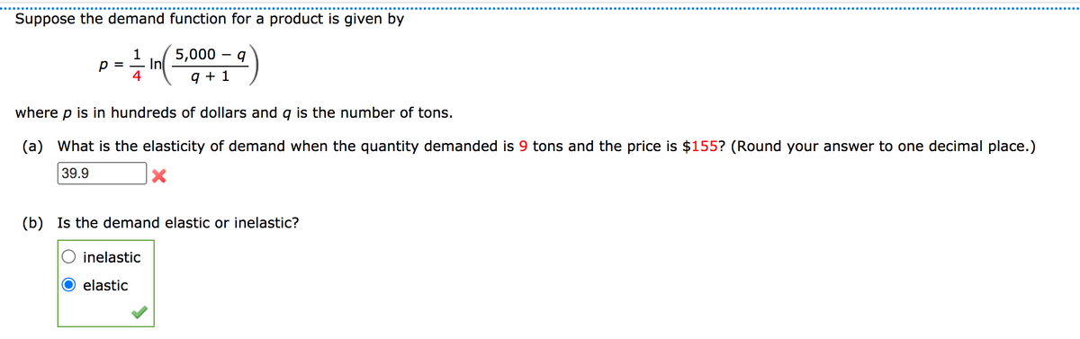 Suppose the demand function for a product is given by
=- In( 5,000 – q
9 + 1
1
4
where
is in hundreds of dollars and g is the number of tons.
(a) What is the elasticity of demand when the quantity demanded is 9 tons and the price is $155? (Round your answer to one decimal place.)
39.9
(b) Is the demand elastic or inelastic?
inelastic
elastic
