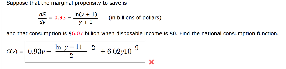 Suppose that the marginal propensity to save is
dS
In(y + 1)
= 0.93 –
dy
(in billions of dollars)
y + 1
and that consumption is $6.07 billion when disposable income is $0. Find the national consumption function.
In y– 11
2
+ 6.02y10
9
C(y)
0.93y -
