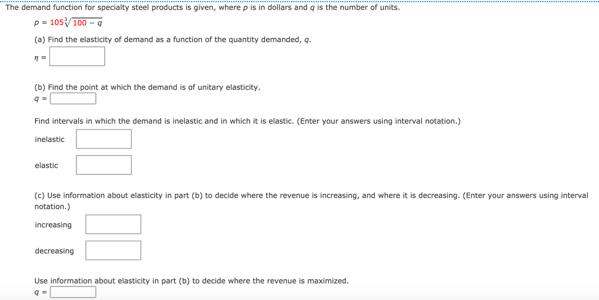 The demand function for specialty steel products is given, where p is in dollars and q is the number of units.
p = 105100
%D
(a) Find the elasticity of demand as a function of the quantity demanded, q.
=
(b) Find the point at which the demand is of unitary elasticity.
9 =
Find intervals in which the demand is inelastic and in which it is elastic. (Enter your answers using interval notation.)
inelastic
elastic
(c) Use information about elasticity in part (b) to decide where the revenue is increasing, and where it is decreasing. (Enter your answers using interval
notation.)
increasing
decreasing
Use information about elasticity in part (b) to decide where the revenue is maximized.
9 =
