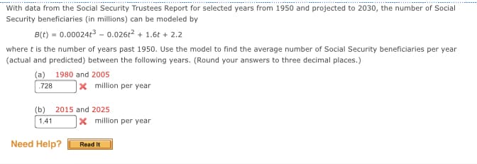 With data from the Social Security Trustees Report for selected years from 1950 and projected to 2030, the number of Social
Security beneficiaries (in millions) can be modeled by
B(t) = 0.000243 - 0.026e? + 1.6t + 2.2
where t is the number of years past 1950. Use the model to find the average number of Social Security beneficiaries per year
(actual and predicted) between the following years. (Round your answers to three decimal places.)
(a) 1980 and 2005
x million per year
.728
(b) 2015 and 2025
1.41
1x million per year
Need Help?
Read It
