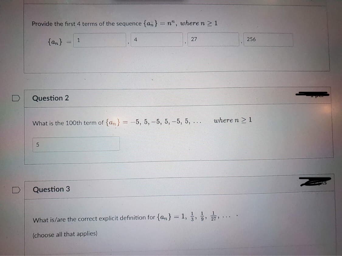 Provide the first 4 terms of the sequence {an} = n", where n ≥ 1
{an}
1
4
27
-
Question 2
What is the 100th term of {an} = -5, 5, -5, 5, -5, 5, ...
5
Question 3
1 1
What is/are the correct explicit definition for {n} = 1, 3, 7,2/7,
3' 9' 27...
(choose all that applies)
256
where n ≥ 1