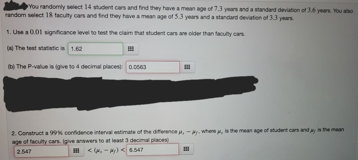 You randomly select 14 student cars and find they have a mean age of 7.3 years and a standard deviation of 3.6 years. You also
random select 18 faculty cars and find they have a mean age of 5.3 years and a standard deviation of 3.3 years.
1. Use a 0.01 significance level to test the claim that student cars are older than faculty cars.
(a) The test statistic is 1.62
(b) The P-value is (give to 4 decimal places): 0.0563
2. Construct a 99% confidence interval estimate of the difference µ̟ – Hf, where µ, is the mean age of student cars and uf is the mean
age of faculty cars. (give answers to at least 3 decimal places)
2.547
E < (Hs – Hj) < 6.547

