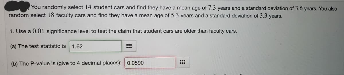 You randomly select 14 student cars and find they have a mean age of 7.3 years and a standard deviation of 3.6 years. You also
random select 18 faculty cars and find they have a mean age of 5.3 years and a standard deviation of 3.3 years.
1. Use a 0.01 significance level to test the claim that student cars are older than faculty cars.
(a) The test statistic is
1.62
(b) The P-value is (give to 4 decimal places): 0.0590
