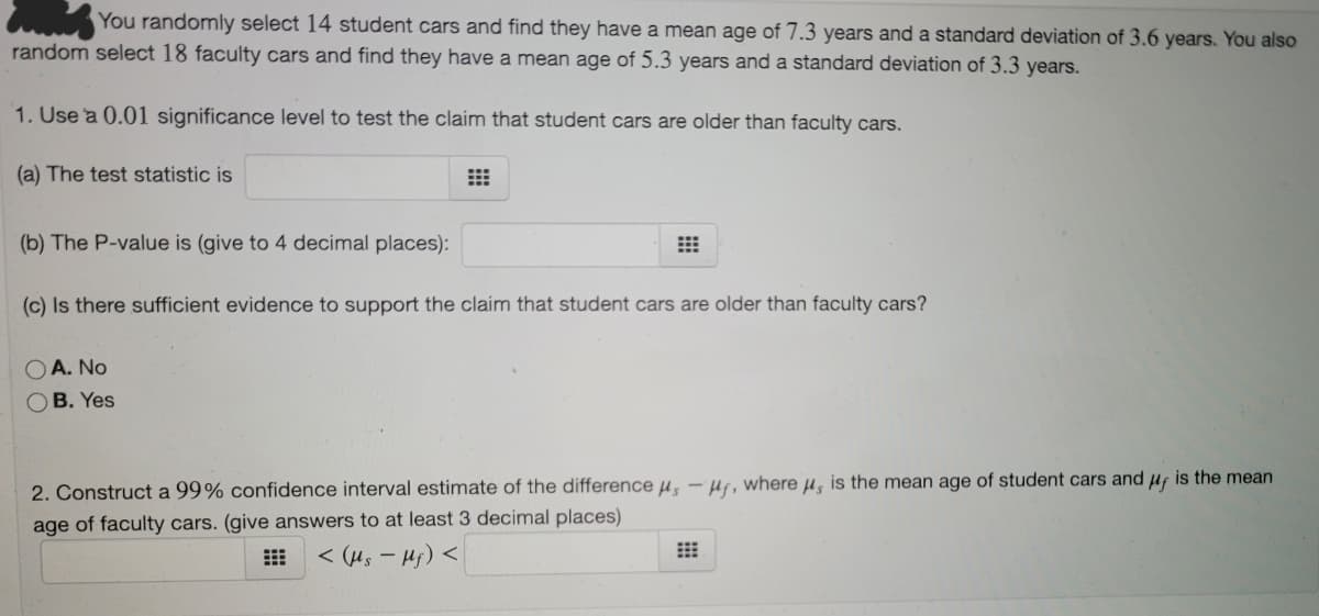 You randomly select 14 student cars and find they have a mean age of 7.3 years and a standard deviation of 3.6 years. You also
random select 18 faculty cars and find they have a mean age of 5.3 years and a standard deviation of 3.3 years.
1. Use a 0.01 significance level to test the claim that student cars are older than faculty cars.
(a) The test statistic is
(b) The P-value is (give to 4 decimal places):
(c) Is there sufficient evidence to support the claim that student cars are older than faculty cars?
A. No
B. Yes
2. Construct a 99% confidence interval estimate of the difference µ, - Hr, where µ, is the mean age of student cars and uf is the mean
age of faculty cars. (give answers to at least 3 decimal places)
< (us - Hj) <

