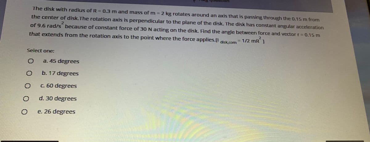 The disk with radius of R = 0.3 m and mass of m 2 kg rotates around an axis that is passing through the 0.15 m from
the center of disk.The rotation axis is perpendicular to the plane of the disk. The disk has constant angular acceleration
of 9.6 rad/s because of constant force of 3ON acting on the disk. Find the angle between force and vector r= 0.15 m
%3D
that extends from the rotation axis to the point where the force applies.D
=
1/2 mR ]
disk.com
Select one:
a. 45 degrees
b. 17 degrees
c. 60 degrees
d. 30 degrees
e. 26 degrees
