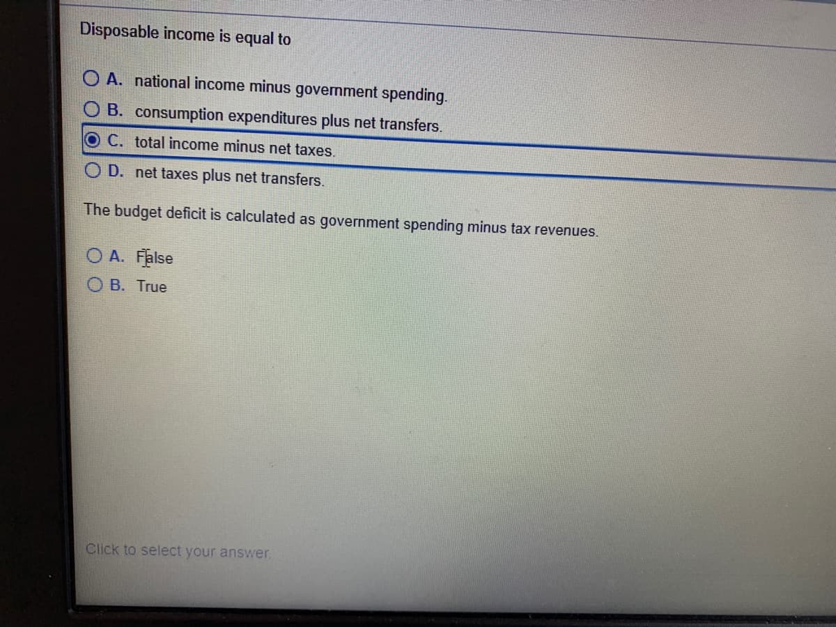 Disposable income is equal to
O A. national income minus government spending.
O B. consumption expenditures plus net transfers.
OC. total income minus net taxes.
O D. net taxes plus net transfers.
The budget deficit is calculated as government spending minus tax revenues.
O A. False
O B. True
Click to select your answer.
