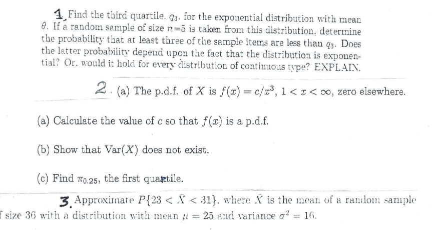 1 Find the third quartile. q3. for the exponential distribution with mean
0. If a random sample of size n=5 is taken from this distribution, deterinine
the probability that at least three of the sample items are less than q3. Does
the latter probability depend upon the fact that the distribution is exponen-
tial? Or. would it hold for every distribution of continuous type? EXPLAIN.
2.
(a) The p.d.f. of X is f(x) = c/r³, 1 <I< o, zero elsewhere.
(a) Calculate the value of c so that f(r) is a p.d.f.
(b) Show that Var(X) does not exist.
(c) Find T0.25, the first quantile.
3. Approximate P{23 < X < 31}. where X is the mean of a randon sample
f size 36 with a distribution with mean u = 25 and variance o?
16.

