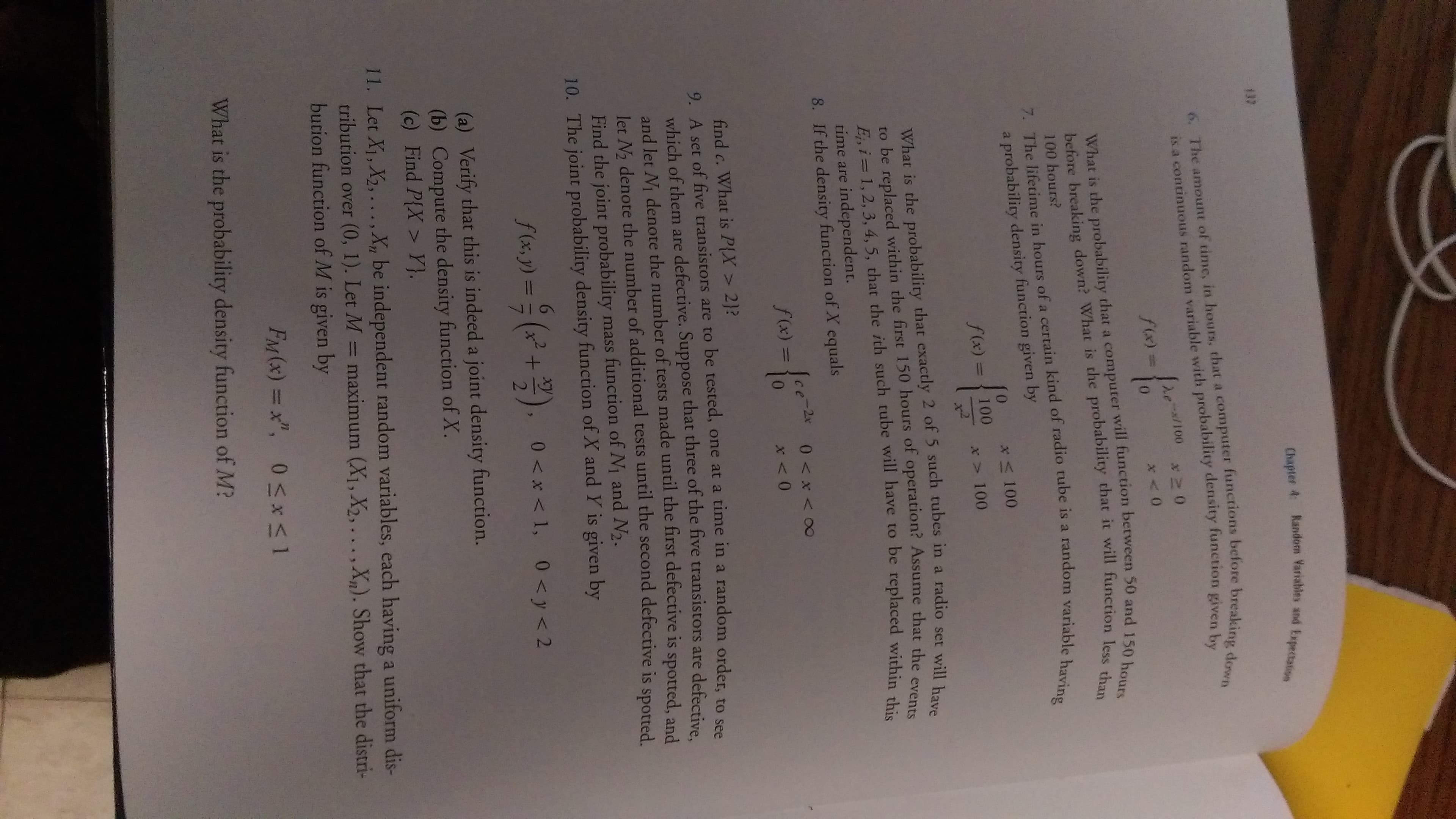 Chapter 4 Random Variables and Expectation
137
6. The amount of time, in hours, that a computer functions before breaking down
is a continuous random variable with probability density function given by
de/100
f(x)%3D
What is the probability that a computer will function between 50 and 150 hours
before breaking down? What is the probability that it will function less than
100 hours?
7. The lifetime in hours of a certain kind of radio tube is a random variable having
a probability density function given by
x 100
f (x) =
100
*> 100
What is the probability that exactly 2 of 5 such tubes in a radio set will have
to be replaced within the first 150 hours of operation? Assume that the events
E, i= 1, 2, 3, 4, 5, that the ith such tube will have to be replaced within thi
time are independent.
8. If the density function of X equals
Ice-2 0 x<00
f(x) = {
x <0
find c. What is P{X > 2}?
9. A set of five transistors are to be tested, one at a time in a random order to pe
which of them are defective. Suppose that three of the five transistors are defective
and let N denote the number of tests made until the first defective is spotted, and
let No denote the number of additional tests until the second defective is Spotted
Find the joint probability mass function of N1 and N2.
10. The joint probability density function of X and Y is given by
S6,2) = (* +).
xy
f(x, y) =
0 < x < 1, 0 < y< 2
%3D
(a) Verify that this is indeed a joint density function.
(b) Compute the density function of X.
(c) Find P{X > Y}.
11. Let X1, X2,. .., X, be independent random variables, each having a uniform dis-
tribution over (0, 1). Let M = maximum (X1, X2,...,X). Show that the distri-
bution function of M is given by
FM(x) = x", 0*1
What is the probability density function of M?
