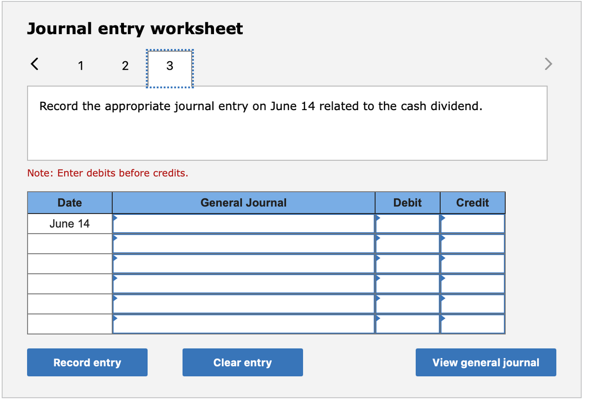 Journal entry worksheet
1
2
3
Record the appropriate journal entry on June 14 related to the cash dividend.
Note: Enter debits before credits.
Date
General Journal
Debit
Credit
June 14
Record entry
Clear entry
View general journal
