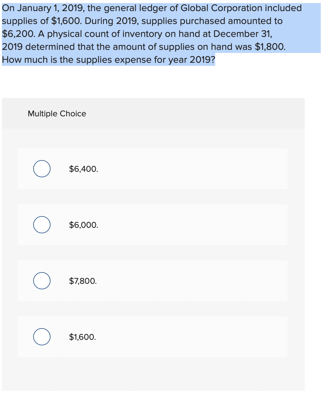 On January 1, 2019, the general ledger of Global Corporation included
supplies of $1,600. During 2019, supplies purchased amounted to
$6,200. A physical count of inventory on hand at December 31,
2019 determined that the amount of supplies on hand was $1,800.
How much is the supplies expense for year 2019?
Multiple Choice
$6,400.
O $6,000.
$7,800.
O $1,600.
